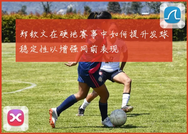 郑钦文在硬地赛事中如何提升发球稳定性以增强网前表现